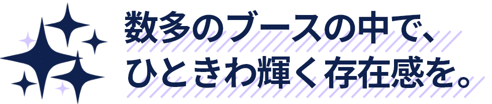 数多のブースの中で、ひときわ輝く存在感を。