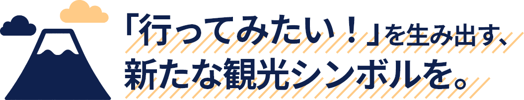 「行ってみたい！」を生み出す、新たな観光シンボルを。