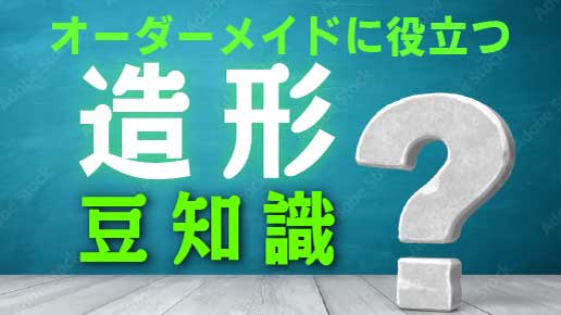 オーダーメイドに役立つ造形豆知識